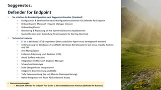 Defender for Endpoint
• Sie erhalten die Basiskonfiguration nach Baggenstos Baseline (Standard)
• Konfiguration & bereitstellen Intune Konfigurationsrichtlinien für Defender for Endpoint
• Onboarding mit Microsoft Endpoint Manager (Intune)
• Onboarding Clients
• Monitoring & Anpassung an ihre Systeme & Business Applikationen
• Mailnotification oder Anbindung Ticketinsystem für Alerting (Sentinel)
• Technische Features
• Er ist in Windows 10/11 eingebettet (kein zusätzlicher Agent muss bereitgestellt werden)
• Unterstützung für Windows 7/8 und Nicht-Windows-Betriebssysteme wie Linux, macOS, Android
und iOS
• Anti-Manipulation
• Endpunkt-Erkennung und -Reaktion (EDR)
• Attack Surface reduction
• Integration mit Microsoft Endpoint Manager
• Schwachstellenanalyse
• Suite-übergreifende Integrationen
• Integrierte Datentrennung und RBAC
• Tiefe Datensammlung (bis zu 6 Monate Datenspeicherung)
• Native Integration mit Azure AD Conditional Access
• Lizenzvoraussetzungen:
• Microsoft Defender for Endpoint Plan 1 oder 2, Microsoft365 Business Premium (Defender for Business)
 
