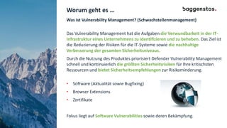 Worum geht es …
Was ist Vulnerability Management? (Schwachstellenmanagement)
Das Vulnerability Management hat die Aufgaben die Verwundbarkeit in der IT-
Infrastruktur eines Unternehmens zu identifizieren und zu beheben. Das Ziel ist
die Reduzierung der Risiken für die IT-Systeme sowie die nachhaltige
Verbesserung der gesamten Sicherheitsniveaus.
Durch die Nutzung des Produktes priorisiert Defender Vulnerability Management
schnell und kontinuierlich die größten Sicherheitsrisiken für Ihre kritischsten
Ressourcen und bietet Sicherheitsempfehlungen zur Risikominderung.
• Software (Aktualität sowie Bugfixing)
• Browser Extensions
• Zertifikate
Fokus liegt auf Software Vulnerabilities sowie deren Bekämpfung.
 