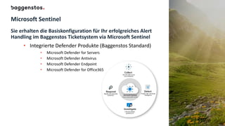 Microsoft Sentinel
Sie erhalten die Basiskonfiguration für Ihr erfolgreiches Alert
Handling im Baggenstos Ticketsystem via Microsoft Sentinel
• Integrierte Defender Produkte (Baggenstos Standard)
• Microsoft Defender for Servers
• Microsoft Defender Antivirus
• Microsoft Defender Endpoint
• Microsoft Defender for Office365
 