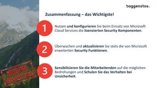 Zusammenfassung – das Wichtigste!
Nutzen und konfigurieren Sie beim Einsatz von Microsoft
Cloud Services die lizenzierten Security Komponenten.
Überwachen und aktualisieren Sie stets die von Microsoft
erweiterten Security Funktionen.
Sensibilisieren Sie die Mitarbeitenden auf die möglichen
Bedrohungen und Schulen Sie das Verhalten bei
Unsicherheit.
 