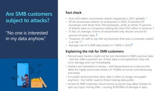 Are SMB customers
subject to attacks?
“No one is interested
in my data anyhow.”
• Over 620 million ransomware attacks happened in 2021 globally. 1
• Of all ransomware attacks on enterprises in 2020, 55 percent hit
businesses with fewer than 100 employees, while an entire 75 percent
of attacks were on companies making less than $50 million in revenue. 2
• In fact, on average, victims of ransomware only recover around 65
percent of stolen data. 3
• “However, it’s safe to say that any business that uses a computer system
is at risk.” 4
• Average cost of a SMB data breach in 120K$ in 2018 5
Fact check
• Ransomware hackers might not be not interested in SMB customer data
– but the SMB customers are. If their data is encrypted/lost, they will
incur damage and cost immediately.
• Hackers are interested in money – and Ransomware-as-a-Service kits
allow for highly automized attacks of 10.000s of victims simultaneously
and easily.
• For public sector/sensitive data, data is often no longer encrypted
anymore – but rather used to threat making data public.
• Access to SMB customers cloud service accounts may allow hackers to
spin up crypto mining VMs – causing $100.000s of damage in days
Explaining the risk for SMB customers
 