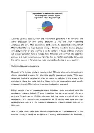 Alexandra Levit is a speaker, writer, and consultant on generations in the workforce, and
author of Success for Hire: Simple Strategies to Find and Keep Outstanding
Employees. She says, "Most organizations don't consider the specialized development of
Millennial talent to be a major business priority.... If thinking long term, this is a grievous
error. Baby Boomers are only beginning to exit the workforce in droves, and there simply are
not enough Generation Xers to replace them. Millennials will be thrust into leadership
positions at a much younger age, and right now they are nowhere near ready. Companies
that want to succeed in the future must invest now in getting them up to speed quickly."
Customized development programs
Recognizing the strategic priority of investing in their Millennial talent, some companies are
offering specialized programs for Millennials' specific development needs. While such
customized leadership development may be viewed as catering to one group to the
exclusion of others, the study finds that higher performing organizations adopt specific
measures to invest in Millennials—and are attracting top talent as a result.
Fifty-six percent of survey respondents believe Millennials require specialized leadership
development programs, but only 15 percent report that their companies currently offer such
programs. Sixty-six percent of Millennials agree that they require specialized leadership
development. And high-performing organizations are 57 percent more likely than low-
performing organizations to offer leadership development programs custom designed for
Millennials.
What do these development efforts include? Fifty-nine percent of respondents report that
they use on-the-job training as an approach to learning and development for Millennials,
 
