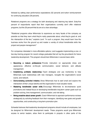 followed by setting clear performance expectations (52 percent) and tuition reimbursement
for continuing education (39 percent).
Rotational programs are a strategy for both developing and retaining key talent. Sixty-five
percent of respondents report that their organizations currently don't offer rotational
programs, but the 28 percent that do are at a clear advantage.
"Rotational programs allow Millennials to experience as many facets of the company as
possible so that they learn what they're really passionate about, what they're good at, and
the intersection of the two," explains Levit. "In such a program, they would learn how the
business works from the ground up and master a variety of critical transferable skills like
project and people management."
For companies interested in more affordable options, Levit suggests implementing a one- or
two-day training program for recent college graduates that will lay the groundwork for future
leadership development. This program should train Millennials in several basic skills:
• Becoming a mature professional.Becoming a mature professional.Becoming a mature professional.Becoming a mature professional. Provide instruction on appropriate dress and
appearance, effective on-the-job communication, social behavior, and attitude
management.
• Establishing profitable relationships.Establishing profitable relationships.Establishing profitable relationships.Establishing profitable relationships. Teach strategies and use mentorship to help
Millennials build relationships with new managers, navigate the organization's social
scene, and network.
• Demonstrating controlled initiative.Demonstrating controlled initiative.Demonstrating controlled initiative.Demonstrating controlled initiative. Show Millennials how to start small and explore the
intersection of their unique talents and the organization's most valuable needs.
• Mastering transferable career skills.Mastering transferable career skills.Mastering transferable career skills.Mastering transferable career skills. Encourage Millennials to de-emphasize quick
promotions and instead focus on developing transferable long-term career goals such as
problem solving, time management, communication, and risk taking.
• Being proactive about career growth.Being proactive about career growth.Being proactive about career growth.Being proactive about career growth. Coach Millennials to approach performance reviews
strategically by soliciting feedback from their managers, identifying new goals and growth
opportunities, and constructing a long-term promotion plan.
Schawbel believes that leadership development programs should include all employees, but
be designed for Millennials' development needs. These programs would give Millennials
access to senior leaders, allow them to participate in projects in other parts of the
 
