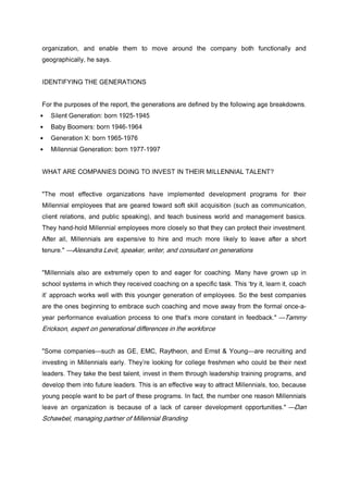 organization, and enable them to move around the company both functionally and
geographically, he says.
IDENTIFYING THE GENERATIONS
For the purposes of the report, the generations are defined by the following age breakdowns.
• Silent Generation: born 1925-1945
• Baby Boomers: born 1946-1964
• Generation X: born 1965-1976
• Millennial Generation: born 1977-1997
WHAT ARE COMPANIES DOING TO INVEST IN THEIR MILLENNIAL TALENT?
"The most effective organizations have implemented development programs for their
Millennial employees that are geared toward soft skill acquisition (such as communication,
client relations, and public speaking), and teach business world and management basics.
They hand-hold Millennial employees more closely so that they can protect their investment.
After all, Millennials are expensive to hire and much more likely to leave after a short
tenure." —Alexandra Levit, speaker, writer, and consultant on generations
"Millennials also are extremely open to and eager for coaching. Many have grown up in
school systems in which they received coaching on a specific task. This ‘try it, learn it, coach
it’ approach works well with this younger generation of employees. So the best companies
are the ones beginning to embrace such coaching and move away from the formal once-a-
year performance evaluation process to one that’s more constant in feedback." —Tammy
Erickson, expert on generational differences in the workforce
"Some companies—such as GE, EMC, Raytheon, and Ernst & Young—are recruiting and
investing in Millennials early. They’re looking for college freshmen who could be their next
leaders. They take the best talent, invest in them through leadership training programs, and
develop them into future leaders. This is an effective way to attract Millennials, too, because
young people want to be part of these programs. In fact, the number one reason Millennials
leave an organization is because of a lack of career development opportunities." —Dan
Schawbel, managing partner of Millennial Branding
 