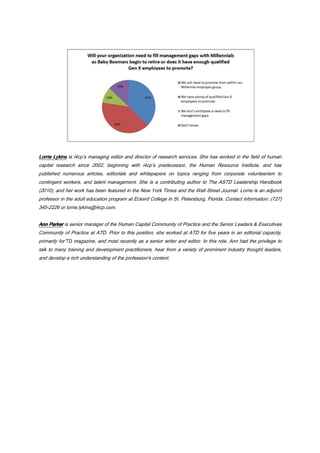 Lorrie LykinsLorrie LykinsLorrie LykinsLorrie Lykins is i4cp’s managing editor and director of research services. She has worked in the field of human
capital research since 2002, beginning with i4cp’s predecessor, the Human Resource Institute, and has
published numerous articles, editorials and whitepapers on topics ranging from corporate volunteerism to
contingent workers, and talent management. She is a contributing author to The ASTD Leadership Handbook
(2010), and her work has been featured in the New York Times and the Wall Street Journal. Lorrie is an adjunct
professor in the adult education program at Eckerd College in St. Petersburg, Florida. Contact information: (727)
345-2226 or lorrie.lykins@i4cp.com.
Ann ParkerAnn ParkerAnn ParkerAnn Parker is senior manager of the Human Capital Community of Practice and the Senior Leaders & Executives
Community of Practice at ATD. Prior to this position, she worked at ATD for five years in an editorial capacity,
primarily for TD magazine, and most recently as a senior writer and editor. In this role, Ann had the privilege to
talk to many training and development practitioners, hear from a variety of prominent industry thought leaders,
and develop a rich understanding of the profession's content.
 