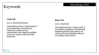 Keywords
Metodologia ASO
Long Tail
(a.k.a. keyword phrases)
Uma palavra-chave “cauda longa” é
uma expressão composta por
média de 3 palavras que
representam com alguma exatidão
o que um usuário potencial está
buscando.
Short Tail
(a.k.a. head tail)
Uma palavra-chave “cauda curta” é
uma palavra qualquer normalmente
bastante genérica que possui um
volume de busca bastante alto em
um público mais diverso.
 