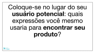Coloque-se no lugar do seu
usuário potencial: quais
expressões você mesmo
usaria para encontrar seu
produto?
 