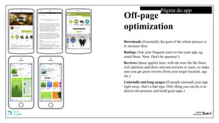 Página do app
Off-page
optimization
Downloads (Essentially the goal of the whole process is
to increase this)
Ratings (Ask your frequent users to rate your app, eg.
email them. Note: Don't be spammy!)
Reviews (Same applies here, with the note the the Store
will optimize and show relevant reviews to users, so make
sure you get great reviews from your target location, age
etc.)
Uninstalls and long usages (If people uninstall your app
right away, that's a bad sign. Only thing you can do is to
deliver the promise and build great apps.)
 
