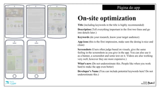 Página do app
On-site optimization
Title (including keywords in the title is highly recommended)
Description (Tell everything important in the first two lines and go
into details later.)
Keywords (do your research, know your target audience)
App icon (this is the first impression, make sure the desing is nice and
clean)
Screenshots (Users often judge based on visuals, give the same
feeling in the screenshots as you give in the app. You can also use it
as a banner, a screenshot and some text on it. Videos are also working
very well, however they are more expensive.)
What's new (Do not underestimate this. People like when you work
hard to make the app even better)
Developer’s Name (You can include potential keywords here! Do not
underestimate this.)
 