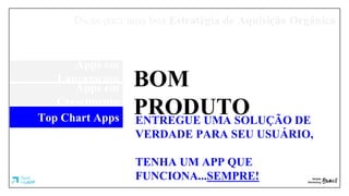 Dicas para uma boa Estratégia de Aquisição Orgânica
Apps em
Lançamento
Apps em
Crescimento
Top Chart Apps
BOM
PRODUTOENTREGUE UMA SOLUÇÃO DE
VERDADE PARA SEU USUÁRIO,
TENHA UM APP QUE
FUNCIONA...SEMPRE!
 