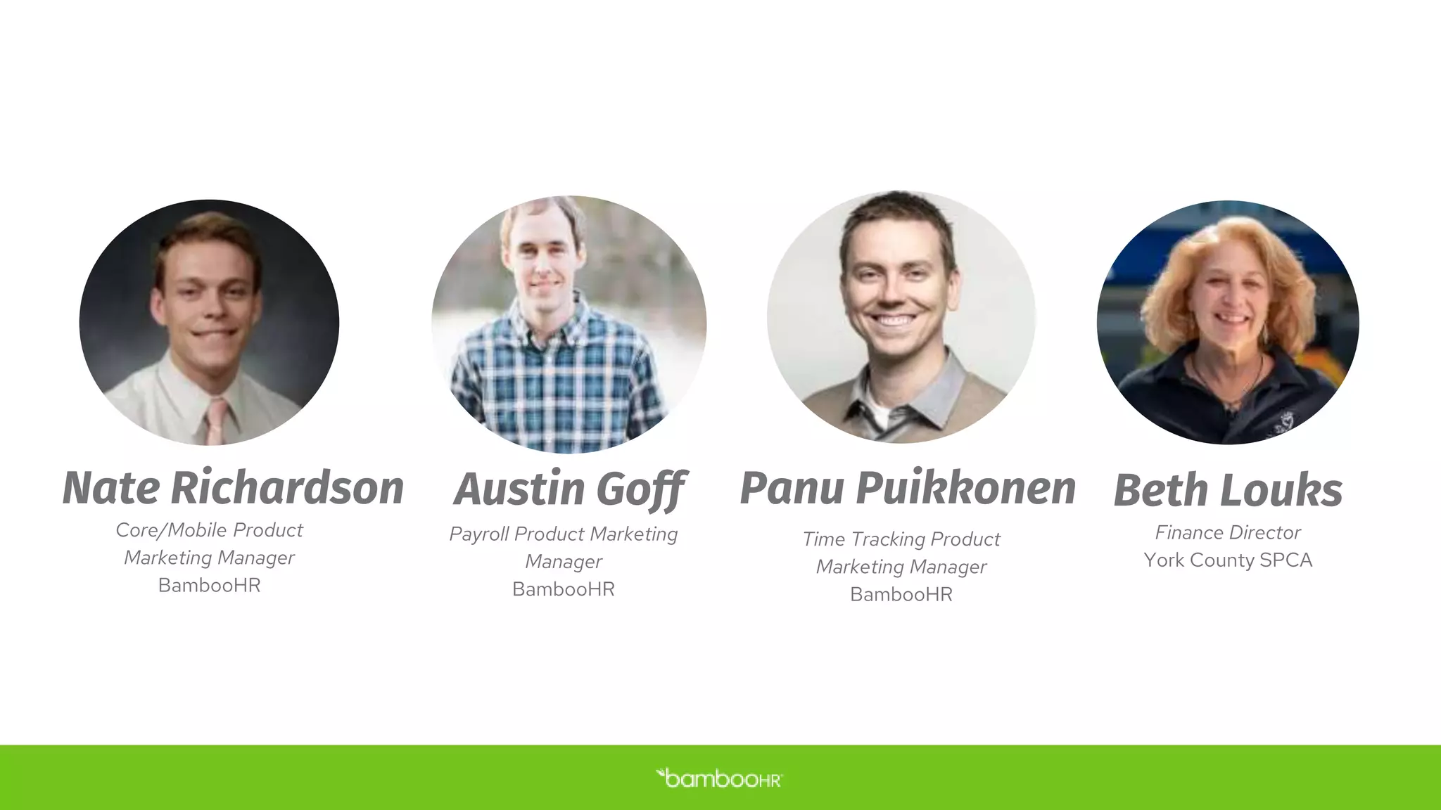 Panu Puikkonen
Time Tracking Product
Marketing Manager
BambooHR
Beth Louks
Finance Director
York County SPCA
Nate Richardson
Core/Mobile Product
Marketing Manager
BambooHR
Austin Goff
Payroll Product Marketing
Manager
BambooHR
 