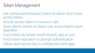 Use authorization/request tokens to obtain short-lived
access tokens
Include access tokens in resource calls
Store refresh tokens to obtain new access tokens upon
expiration
Track tokens by tenant (multi-tenant), app or user
Force token expiration to prompt authentication
Utilize client secret only in confidential client apps
 