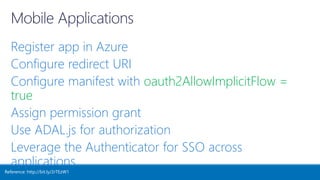 Register app in Azure
Configure redirect URI
Configure manifest with oauth2AllowImplicitFlow =
true
Assign permission grant
Use ADAL.js for authorization
Leverage the Authenticator for SSO across
applications
Reference: http://bit.ly/2rTEzW1
 
