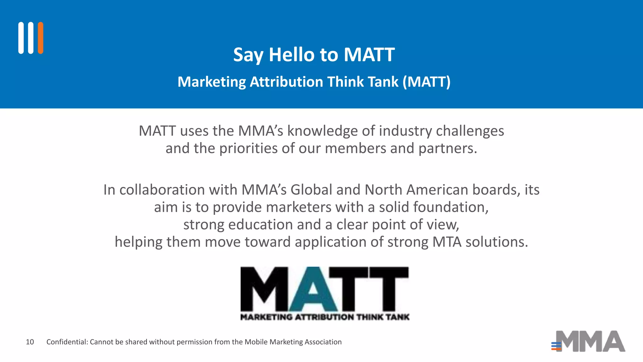 Confidential: Cannot be shared without permission from the Mobile Marketing Association
Say Hello to MATT
Marketing Attribution Think Tank (MATT)
MATT uses the MMA’s knowledge of industry challenges
and the priorities of our members and partners.
In collaboration with MMA’s Global and North American boards, its
aim is to provide marketers with a solid foundation,
strong education and a clear point of view,
helping them move toward application of strong MTA solutions.
10
 