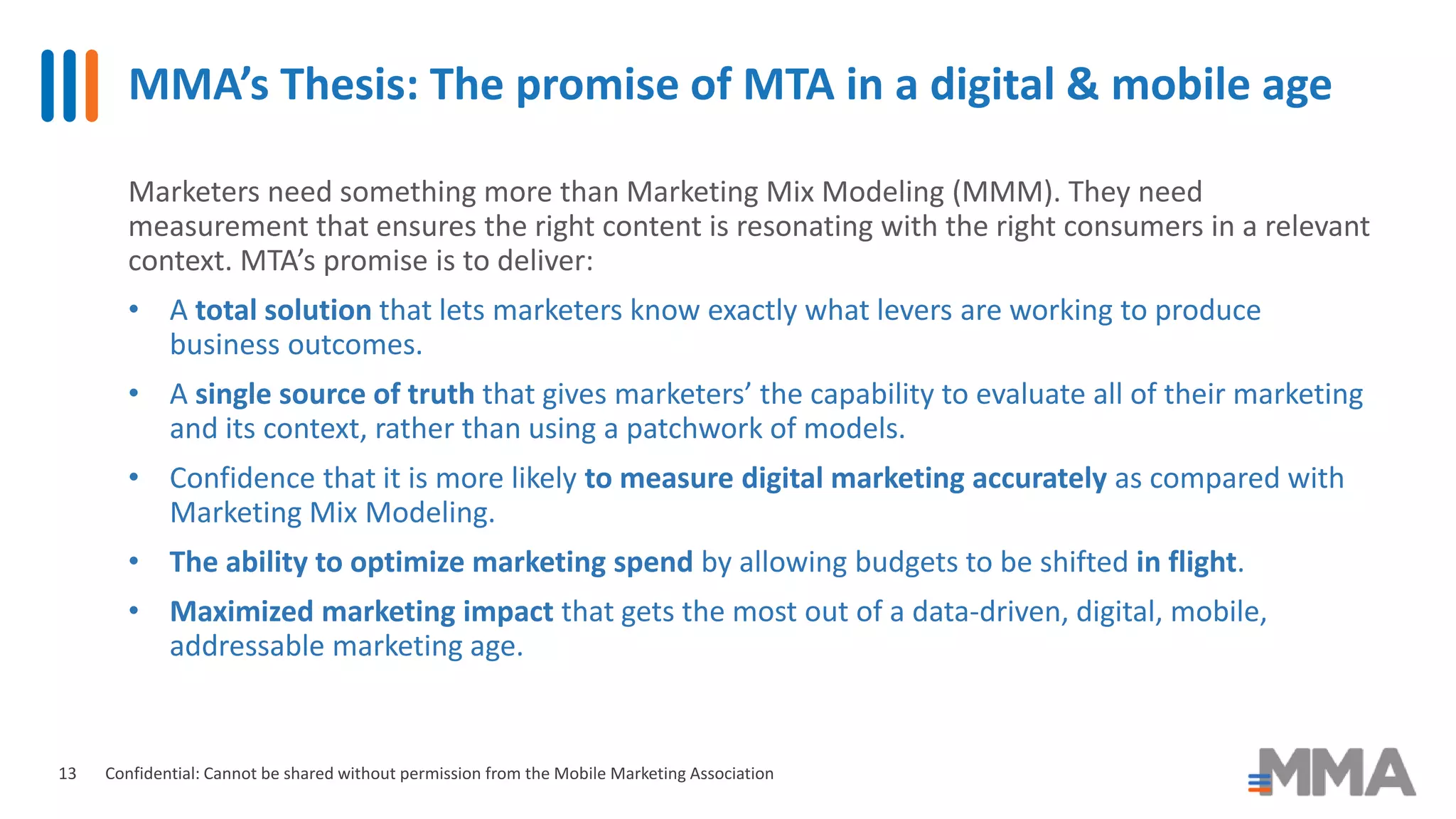 MMA’s Thesis: The promise of MTA in a digital & mobile age
Confidential: Cannot be shared without permission from the Mobile Marketing Association
Marketers need something more than Marketing Mix Modeling (MMM). They need
measurement that ensures the right content is resonating with the right consumers in a relevant
context. MTA’s promise is to deliver:
• A total solution that lets marketers know exactly what levers are working to produce
business outcomes.
• A single source of truth that gives marketers’ the capability to evaluate all of their marketing
and its context, rather than using a patchwork of models.
• Confidence that it is more likely to measure digital marketing accurately as compared with
Marketing Mix Modeling.
• The ability to optimize marketing spend by allowing budgets to be shifted in flight.
• Maximized marketing impact that gets the most out of a data-driven, digital, mobile,
addressable marketing age.
13
 