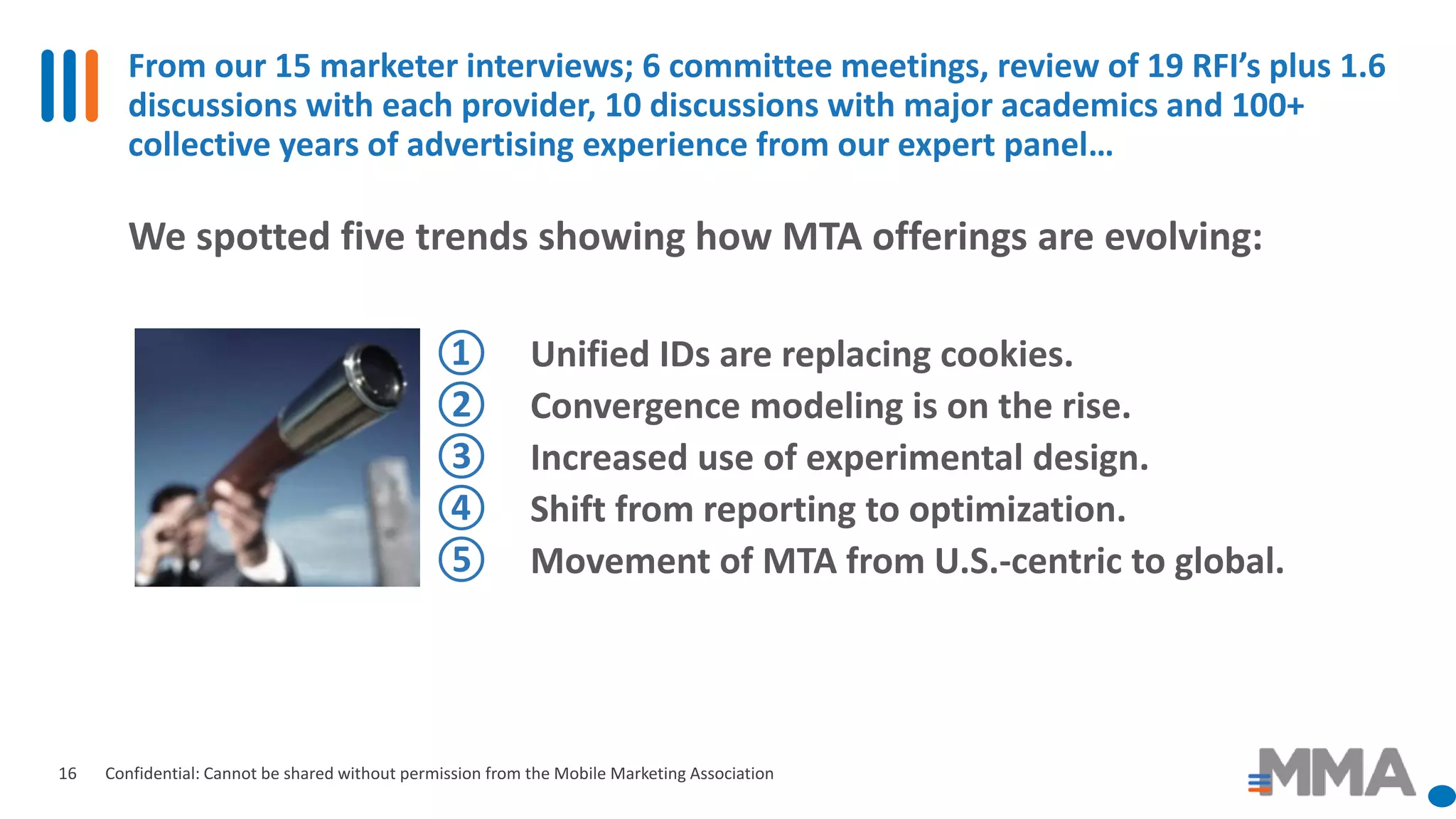 From our 15 marketer interviews; 6 committee meetings, review of 19 RFI’s plus 1.6
discussions with each provider, 10 discussions with major academics and 100+
collective years of advertising experience from our expert panel…
Confidential: Cannot be shared without permission from the Mobile Marketing Association16
We spotted five trends showing how MTA offerings are evolving:
① Unified IDs are replacing cookies.
② Convergence modeling is on the rise.
③ Increased use of experimental design.
④ Shift from reporting to optimization.
⑤ Movement of MTA from U.S.-centric to global.
 