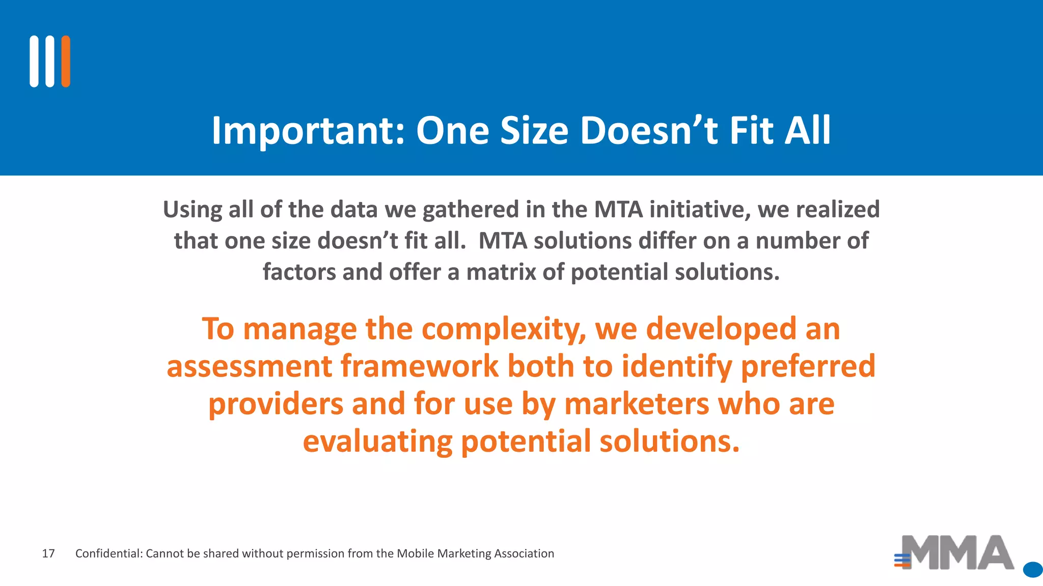 Confidential: Cannot be shared without permission from the Mobile Marketing Association
Important: One Size Doesn’t Fit All
To manage the complexity, we developed an
assessment framework both to identify preferred
providers and for use by marketers who are
evaluating potential solutions.
Using all of the data we gathered in the MTA initiative, we realized
that one size doesn’t fit all. MTA solutions differ on a number of
factors and offer a matrix of potential solutions.
17
 