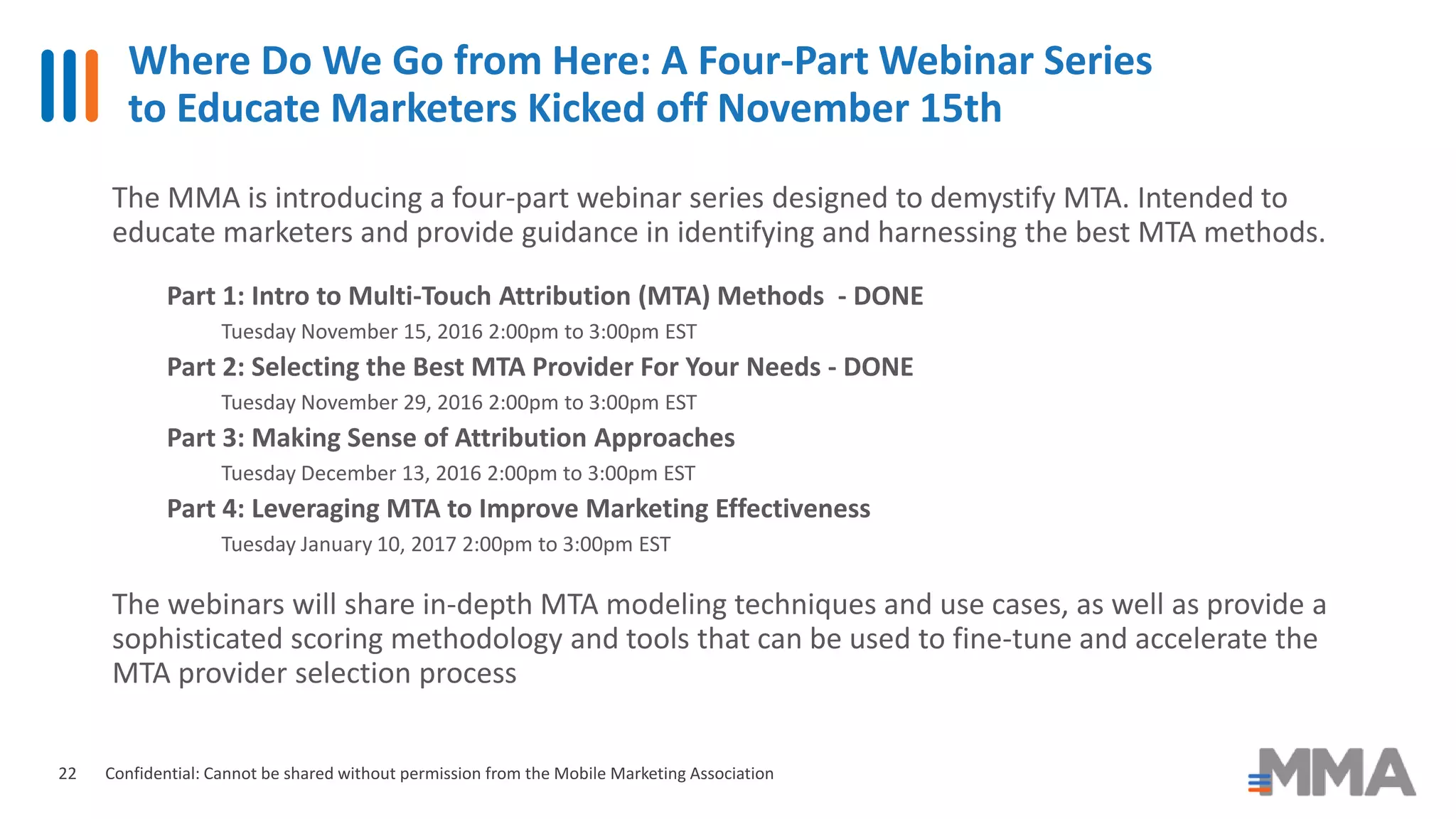 Where Do We Go from Here: A Four-Part Webinar Series
to Educate Marketers Kicked off November 15th
Confidential: Cannot be shared without permission from the Mobile Marketing Association22
The MMA is introducing a four-part webinar series designed to demystify MTA. Intended to
educate marketers and provide guidance in identifying and harnessing the best MTA methods.
Part 1: Intro to Multi-Touch Attribution (MTA) Methods - DONE
Tuesday November 15, 2016 2:00pm to 3:00pm EST
Part 2: Selecting the Best MTA Provider For Your Needs - DONE
Tuesday November 29, 2016 2:00pm to 3:00pm EST
Part 3: Making Sense of Attribution Approaches
Tuesday December 13, 2016 2:00pm to 3:00pm EST
Part 4: Leveraging MTA to Improve Marketing Effectiveness
Tuesday January 10, 2017 2:00pm to 3:00pm EST
The webinars will share in-depth MTA modeling techniques and use cases, as well as provide a
sophisticated scoring methodology and tools that can be used to fine-tune and accelerate the
MTA provider selection process
 