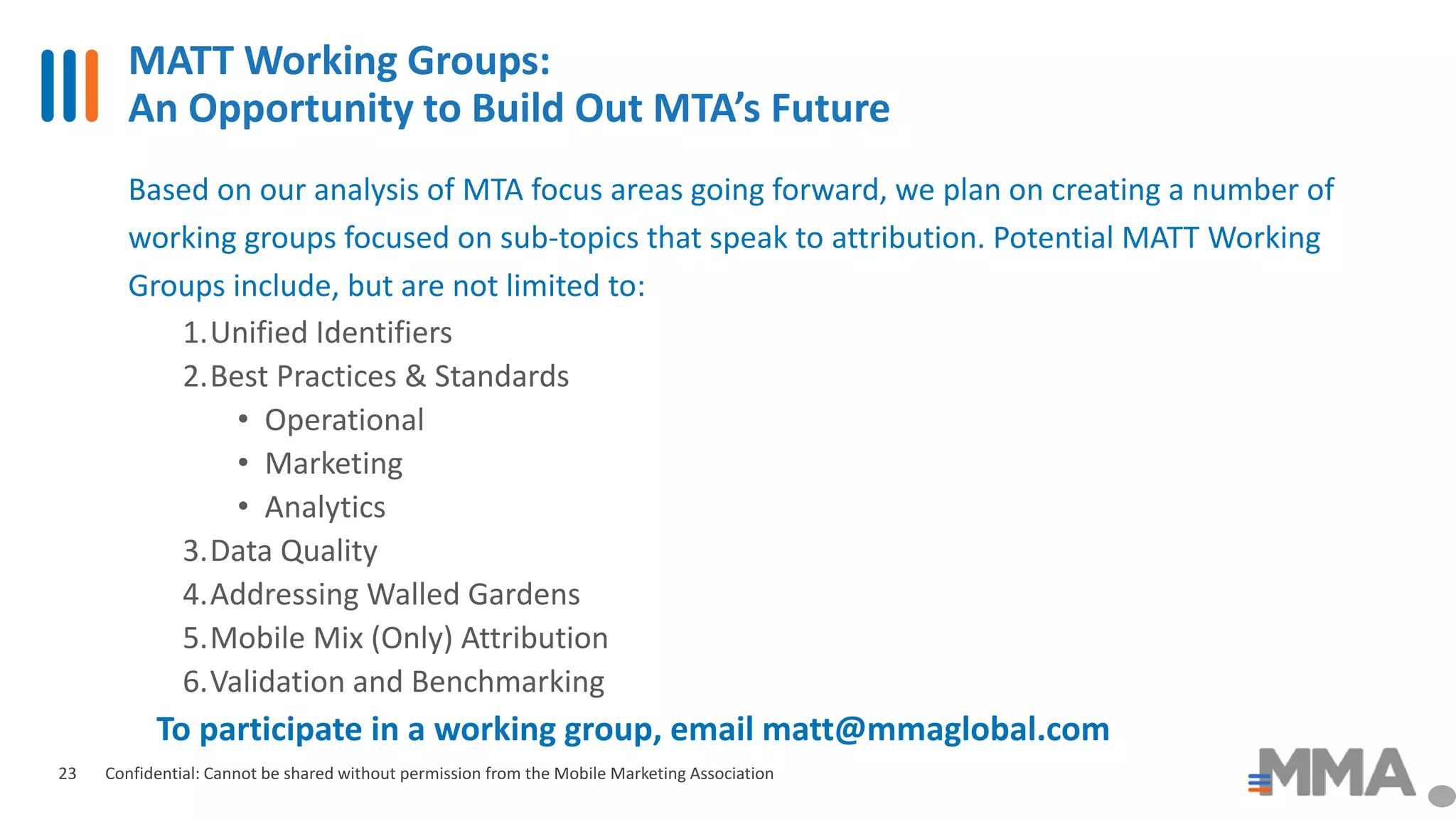 MATT Working Groups:
An Opportunity to Build Out MTA’s Future
Confidential: Cannot be shared without permission from the Mobile Marketing Association23
Based on our analysis of MTA focus areas going forward, we plan on creating a number of
working groups focused on sub-topics that speak to attribution. Potential MATT Working
Groups include, but are not limited to:
1.Unified Identifiers
2.Best Practices & Standards
• Operational
• Marketing
• Analytics
3.Data Quality
4.Addressing Walled Gardens
5.Mobile Mix (Only) Attribution
6.Validation and Benchmarking
To participate in a working group, email matt@mmaglobal.com
 