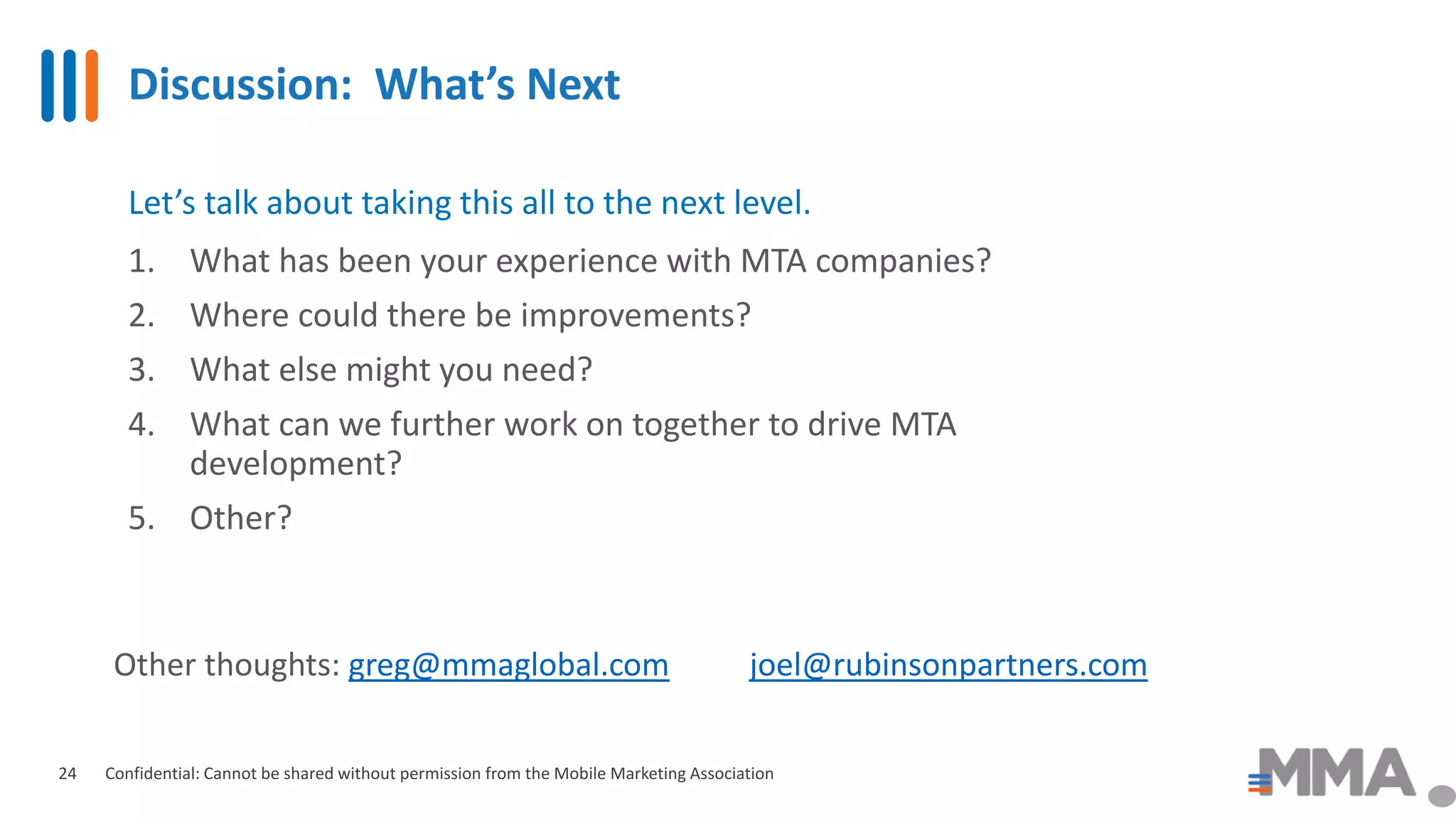 Discussion: What’s Next
Confidential: Cannot be shared without permission from the Mobile Marketing Association24
Let’s talk about taking this all to the next level.
1. What has been your experience with MTA companies?
2. Where could there be improvements?
3. What else might you need?
4. What can we further work on together to drive MTA
development?
5. Other?
Other thoughts: greg@mmaglobal.com joel@rubinsonpartners.com
 