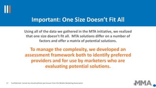 Confidential: Cannot be shared without permission from the Mobile Marketing Association
Important: One Size Doesn’t Fit All
To manage the complexity, we developed an
assessment framework both to identify preferred
providers and for use by marketers who are
evaluating potential solutions.
Using all of the data we gathered in the MTA initiative, we realized
that one size doesn’t fit all. MTA solutions differ on a number of
factors and offer a matrix of potential solutions.
17
 