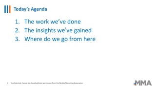 Today’s Agenda
Confidential: Cannot be shared without permission from the Mobile Marketing Association
1. The work we’ve done
2. The insights we’ve gained
3. Where do we go from here
2
 