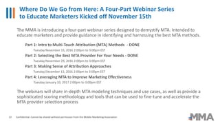 Where Do We Go from Here: A Four-Part Webinar Series
to Educate Marketers Kicked off November 15th
Confidential: Cannot be shared without permission from the Mobile Marketing Association22
The MMA is introducing a four-part webinar series designed to demystify MTA. Intended to
educate marketers and provide guidance in identifying and harnessing the best MTA methods.
Part 1: Intro to Multi-Touch Attribution (MTA) Methods - DONE
Tuesday November 15, 2016 2:00pm to 3:00pm EST
Part 2: Selecting the Best MTA Provider For Your Needs - DONE
Tuesday November 29, 2016 2:00pm to 3:00pm EST
Part 3: Making Sense of Attribution Approaches
Tuesday December 13, 2016 2:00pm to 3:00pm EST
Part 4: Leveraging MTA to Improve Marketing Effectiveness
Tuesday January 10, 2017 2:00pm to 3:00pm EST
The webinars will share in-depth MTA modeling techniques and use cases, as well as provide a
sophisticated scoring methodology and tools that can be used to fine-tune and accelerate the
MTA provider selection process
 