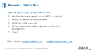 Discussion: What’s Next
Confidential: Cannot be shared without permission from the Mobile Marketing Association24
Let’s talk about taking this all to the next level.
1. What has been your experience with MTA companies?
2. Where could there be improvements?
3. What else might you need?
4. What can we further work on together to drive MTA
development?
5. Other?
Other thoughts: greg@mmaglobal.com joel@rubinsonpartners.com
 