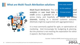 What are Multi-Touch Attribution solutions
Confidential: Cannot be shared without permission from the Mobile Marketing Association
Multi-Touch Attribution: The science of using advanced
analytics on user level data to allocate proportional
credit across a granular list of marketing touchpoints
across many, and hopefully all, online and offline
channels, leading to a desired customer outcome.
(Methods might be augmented with aggregated data.)
It is most commonly applied for agile, or optimization of,
marketing. And Increasingly for budgeting & planning.
But the promise is not meeting the expectation for either
it appears. But hope prevails.
Excluded: Traditional MMM, brand tracking and last-touch
attribution methods
26
Is this really needed?
For this audience?
I’d move to back.
 
