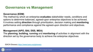 Governance vs Management
Governance (EDM)
The method by which an enterprise evaluates stakeholder needs, conditions and
options to determine balanced, agreed-upon enterprise objectives to be achieved.
It involves setting direction through prioritization, decision making and monitoring
performance and compliance against the agreed-upon direction and objectives.
Management (APO, BAI, DSS, MEA)
The planning, building, running and monitoring of activities in alignment with the
direction set by the governance body to achieve the enterprise objectives
ISACA Glossary https://www.isaca.org/glossary
 