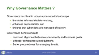 Why Governance Matters ?
Governance is critical in today’s cybersecurity landscape.
▪ It enables informed decision-making,
▪ enhances accountability, and
▪ ensures that cyber risks are managed effectively.
Governance benefits include
• Improved alignment between cybersecurity and business goals.
• Stronger compliance with regulations.
• Better preparedness for emerging threats.
 