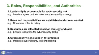 3. Roles, Responsibilities, and Authorities
1. Leadership is accountable for cybersecurity risk
e.g., Leaders agree on their roles in cybersecurity strategy
2. Roles and responsibilities are established and communicated
e.g., Document roles in policy
3. Resources are allocated based on strategy and roles
e.g., Ensure resources for cybersecurity tasks
4. Cybersecurity is included in HR practices
e.g., Integrate cybersecurity into onboarding
 