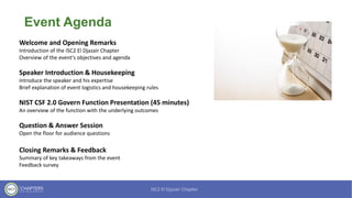 Event Agenda
Welcome and Opening Remarks
Introduction of the ISC2 El Djazair Chapter
Overview of the event's objectives and agenda
Speaker Introduction & Housekeeping
Introduce the speaker and his expertise
Brief explanation of event logistics and housekeeping rules
NIST CSF 2.0 Govern Function Presentation (45 minutes)
An overview of the function with the underlying outcomes
Question & Answer Session
Open the floor for audience questions
Closing Remarks & Feedback
Summary of key takeaways from the event
Feedback survey
 