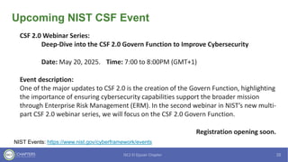 Upcoming NIST CSF Event
NIST Events: https://www.nist.gov/cyberframework/events
CSF 2.0 Webinar Series:
Deep-Dive into the CSF 2.0 Govern Function to Improve Cybersecurity
Date: May 20, 2025. Time: 7:00 to 8:00PM (GMT+1)
Event description:
One of the major updates to CSF 2.0 is the creation of the Govern Function, highlighting
the importance of ensuring cybersecurity capabilities support the broader mission
through Enterprise Risk Management (ERM). In the second webinar in NIST’s new multi-
part CSF 2.0 webinar series, we will focus on the CSF 2.0 Govern Function.
Registration opening soon.
 