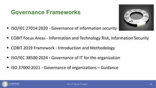 Governance Frameworks
▪ ISO/IEC 27014:2020 - Governance of information security
▪ COBIT Focus Areas - Information and Technology Risk, Information Security
▪ COBIT 2019 Framework - Introduction and Methodology
▪ ISO/IEC 38500:2024 - Governance of IT for the organization
▪ ISO 37000:2021 - Governance of organizations – Guidance
 