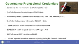 Governance Professional Credentials
▪ Governance, Risk and Compliance Certification (CGRC) | ISC2
▪ Certified Information Security Manager (CISM) | ISACA
▪ Implementing the NIST Cybersecurity Framework using COBIT 2019 Certificate | ISACA
▪ Certified in the Governance of Enterprise IT (CGEIT) | ISACA
▪ COBIT Foundation, Design & Implementation Certificates | ISACA
▪ ISO/IEC 38500 Lead IT Corporate Governance Manager | PECB
▪ GRC Professional (GRCP) Certification | OCEG
▪ Certified Corporate Governance Professional (CCGP) | Society for Corporate Governance
 