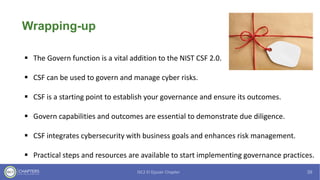 Wrapping-up
▪ The Govern function is a vital addition to the NIST CSF 2.0.
▪ CSF can be used to govern and manage cyber risks.
▪ CSF is a starting point to establish your governance and ensure its outcomes.
▪ Govern capabilities and outcomes are essential to demonstrate due diligence.
▪ CSF integrates cybersecurity with business goals and enhances risk management.
▪ Practical steps and resources are available to start implementing governance practices.
 