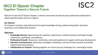 ISC2 El Djazair Chapter
Together Toward a Secure Future
Welcome to the ISC2 El Djazair Chapter, a vibrant community of cybersecurity professionals dedicated to
advancing information security in Algeria.
Our Mission
To empower members and professionals through knowledge sharing, professional growth, education,
awareness, and collaborative projects.
Objectives
• Knowledge Sharing: Opportunities for expertise, experiences, and best practices exchange through
conferences, workshops, and webinars.
• Professional Growth: Resources, mentorship, and career guidance to support continuous development.
• Education and Awareness: Awareness campaigns, workshops, and community outreach to promote
cybersecurity best practices.
• Collaboration on Projects: Working together on critical security challenges for a meaningful impact.
 