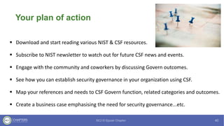 Your plan of action
▪ Download and start reading various NIST & CSF resources.
▪ Subscribe to NIST newsletter to watch out for future CSF news and events.
▪ Engage with the community and coworkers by discussing Govern outcomes.
▪ See how you can establish security governance in your organization using CSF.
▪ Map your references and needs to CSF Govern function, related categories and outcomes.
▪ Create a business case emphasising the need for security governance...etc.
 
