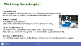 Workshop Housekeeping
Chat Interactions
Please feel free to ask your questions in the chat throughout the presentation.
We will do our best to address them after the workshop session.
Webinar Feedback
Your feedback is valuable to us.
Kindly take a moment to evaluate your workshop experience today.
CPE Credits ISC2 Members
CPE credits will be credited to ISC2 members within 5 business days.
Please ensure a minimum viewing time of 45 minutes to be eligible for CPE credits.
Recording and Distribution
The workshop may be recorded and distributed for future reference and educational purposes.
 