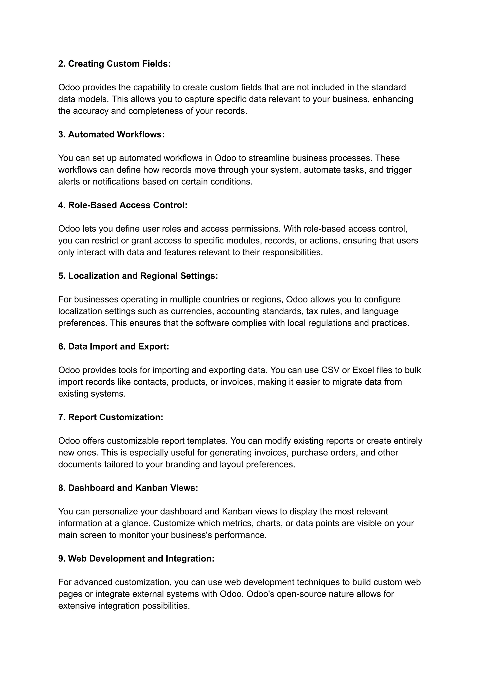 2. Creating Custom Fields:
Odoo provides the capability to create custom fields that are not included in the standard
data models. This allows you to capture specific data relevant to your business, enhancing
the accuracy and completeness of your records.
3. Automated Workflows:
You can set up automated workflows in Odoo to streamline business processes. These
workflows can define how records move through your system, automate tasks, and trigger
alerts or notifications based on certain conditions.
4. Role-Based Access Control:
Odoo lets you define user roles and access permissions. With role-based access control,
you can restrict or grant access to specific modules, records, or actions, ensuring that users
only interact with data and features relevant to their responsibilities.
5. Localization and Regional Settings:
For businesses operating in multiple countries or regions, Odoo allows you to configure
localization settings such as currencies, accounting standards, tax rules, and language
preferences. This ensures that the software complies with local regulations and practices.
6. Data Import and Export:
Odoo provides tools for importing and exporting data. You can use CSV or Excel files to bulk
import records like contacts, products, or invoices, making it easier to migrate data from
existing systems.
7. Report Customization:
Odoo offers customizable report templates. You can modify existing reports or create entirely
new ones. This is especially useful for generating invoices, purchase orders, and other
documents tailored to your branding and layout preferences.
8. Dashboard and Kanban Views:
You can personalize your dashboard and Kanban views to display the most relevant
information at a glance. Customize which metrics, charts, or data points are visible on your
main screen to monitor your business's performance.
9. Web Development and Integration:
For advanced customization, you can use web development techniques to build custom web
pages or integrate external systems with Odoo. Odoo's open-source nature allows for
extensive integration possibilities.
 