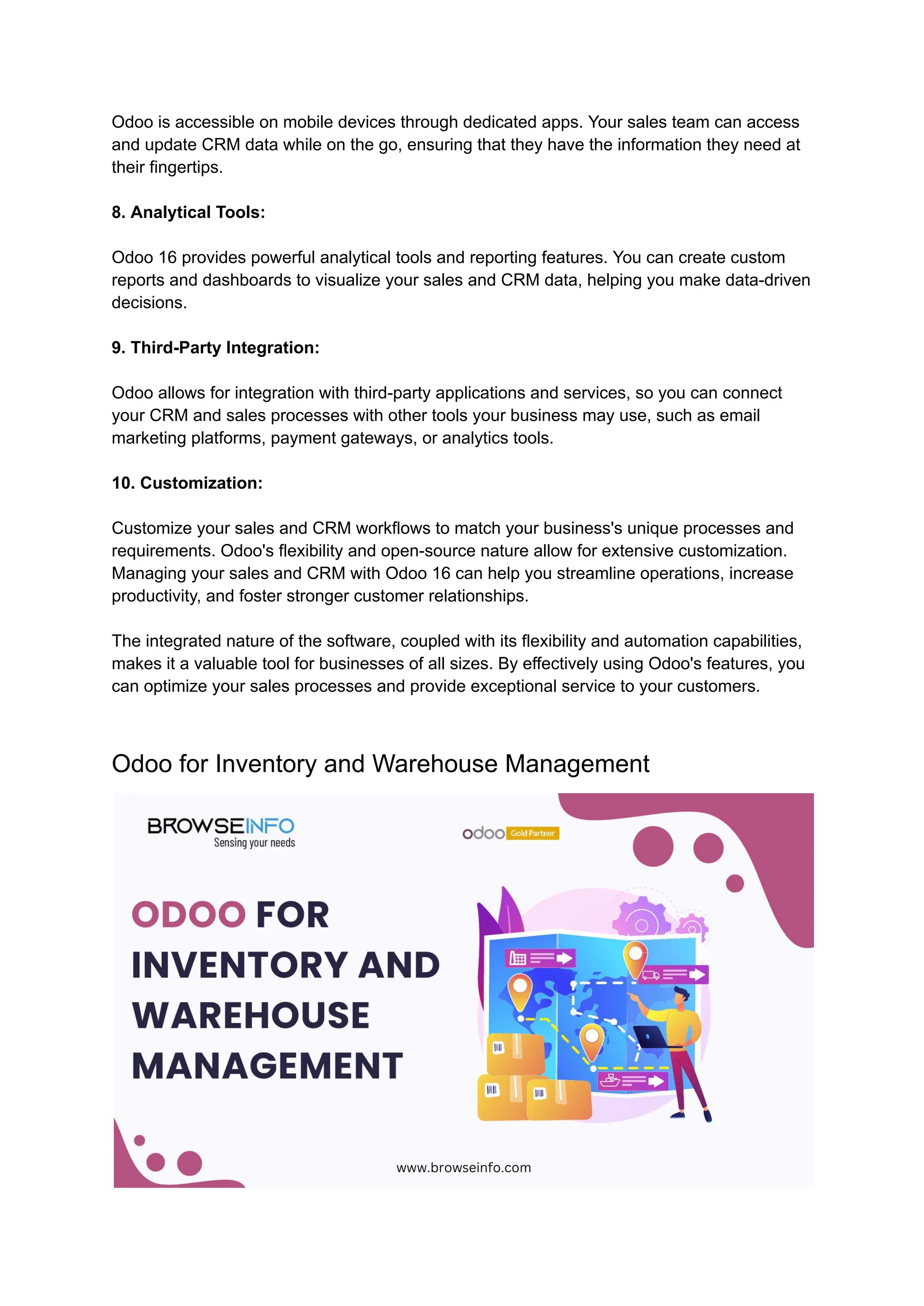 Odoo is accessible on mobile devices through dedicated apps. Your sales team can access
and update CRM data while on the go, ensuring that they have the information they need at
their fingertips.
8. Analytical Tools:
Odoo 16 provides powerful analytical tools and reporting features. You can create custom
reports and dashboards to visualize your sales and CRM data, helping you make data-driven
decisions.
9. Third-Party Integration:
Odoo allows for integration with third-party applications and services, so you can connect
your CRM and sales processes with other tools your business may use, such as email
marketing platforms, payment gateways, or analytics tools.
10. Customization:
Customize your sales and CRM workflows to match your business's unique processes and
requirements. Odoo's flexibility and open-source nature allow for extensive customization.
Managing your sales and CRM with Odoo 16 can help you streamline operations, increase
productivity, and foster stronger customer relationships.
The integrated nature of the software, coupled with its flexibility and automation capabilities,
makes it a valuable tool for businesses of all sizes. By effectively using Odoo's features, you
can optimize your sales processes and provide exceptional service to your customers.
Odoo for Inventory and Warehouse Management
 