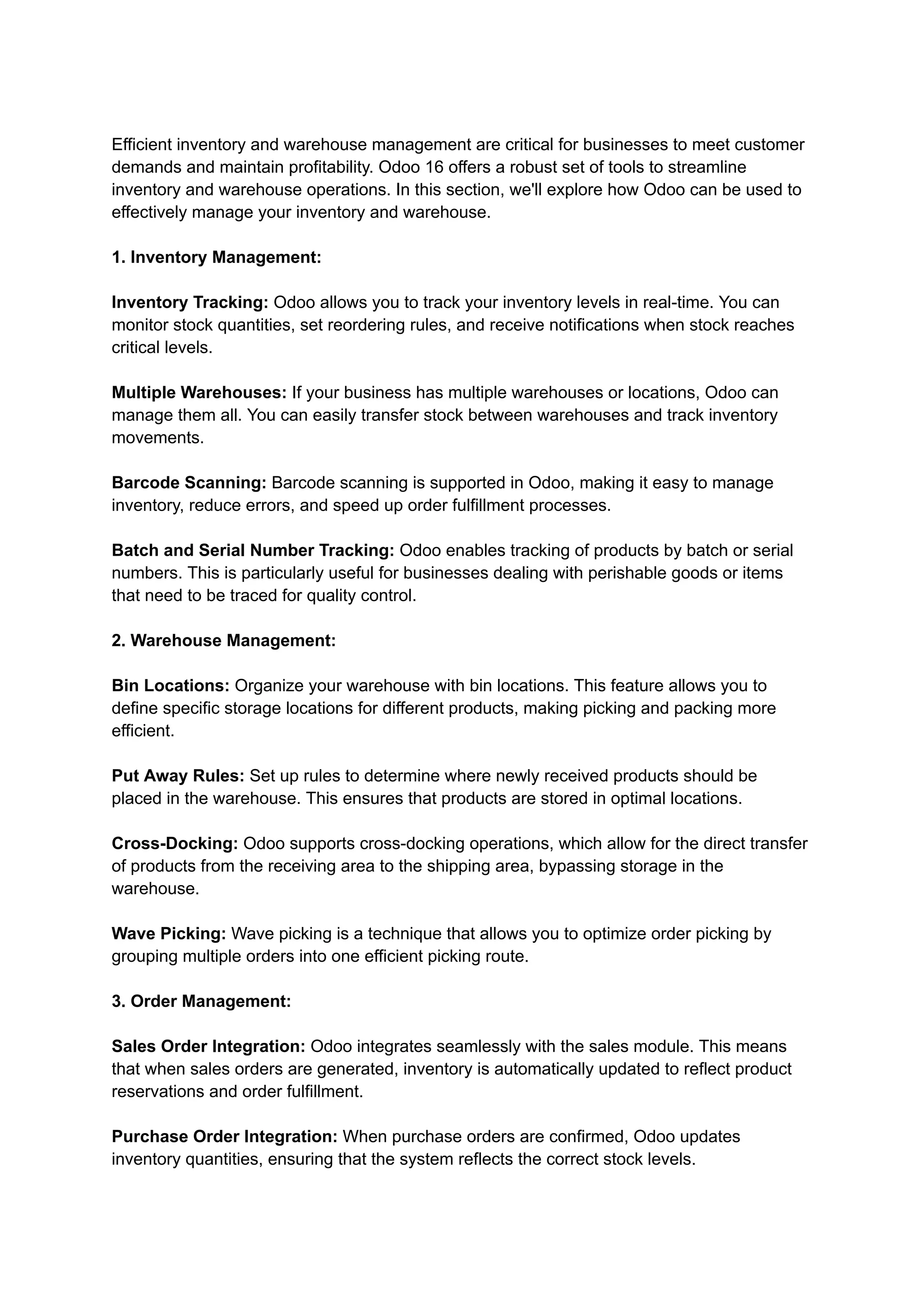 Efficient inventory and warehouse management are critical for businesses to meet customer
demands and maintain profitability. Odoo 16 offers a robust set of tools to streamline
inventory and warehouse operations. In this section, we'll explore how Odoo can be used to
effectively manage your inventory and warehouse.
1. Inventory Management:
Inventory Tracking: Odoo allows you to track your inventory levels in real-time. You can
monitor stock quantities, set reordering rules, and receive notifications when stock reaches
critical levels.
Multiple Warehouses: If your business has multiple warehouses or locations, Odoo can
manage them all. You can easily transfer stock between warehouses and track inventory
movements.
Barcode Scanning: Barcode scanning is supported in Odoo, making it easy to manage
inventory, reduce errors, and speed up order fulfillment processes.
Batch and Serial Number Tracking: Odoo enables tracking of products by batch or serial
numbers. This is particularly useful for businesses dealing with perishable goods or items
that need to be traced for quality control.
2. Warehouse Management:
Bin Locations: Organize your warehouse with bin locations. This feature allows you to
define specific storage locations for different products, making picking and packing more
efficient.
Put Away Rules: Set up rules to determine where newly received products should be
placed in the warehouse. This ensures that products are stored in optimal locations.
Cross-Docking: Odoo supports cross-docking operations, which allow for the direct transfer
of products from the receiving area to the shipping area, bypassing storage in the
warehouse.
Wave Picking: Wave picking is a technique that allows you to optimize order picking by
grouping multiple orders into one efficient picking route.
3. Order Management:
Sales Order Integration: Odoo integrates seamlessly with the sales module. This means
that when sales orders are generated, inventory is automatically updated to reflect product
reservations and order fulfillment.
Purchase Order Integration: When purchase orders are confirmed, Odoo updates
inventory quantities, ensuring that the system reflects the correct stock levels.
 