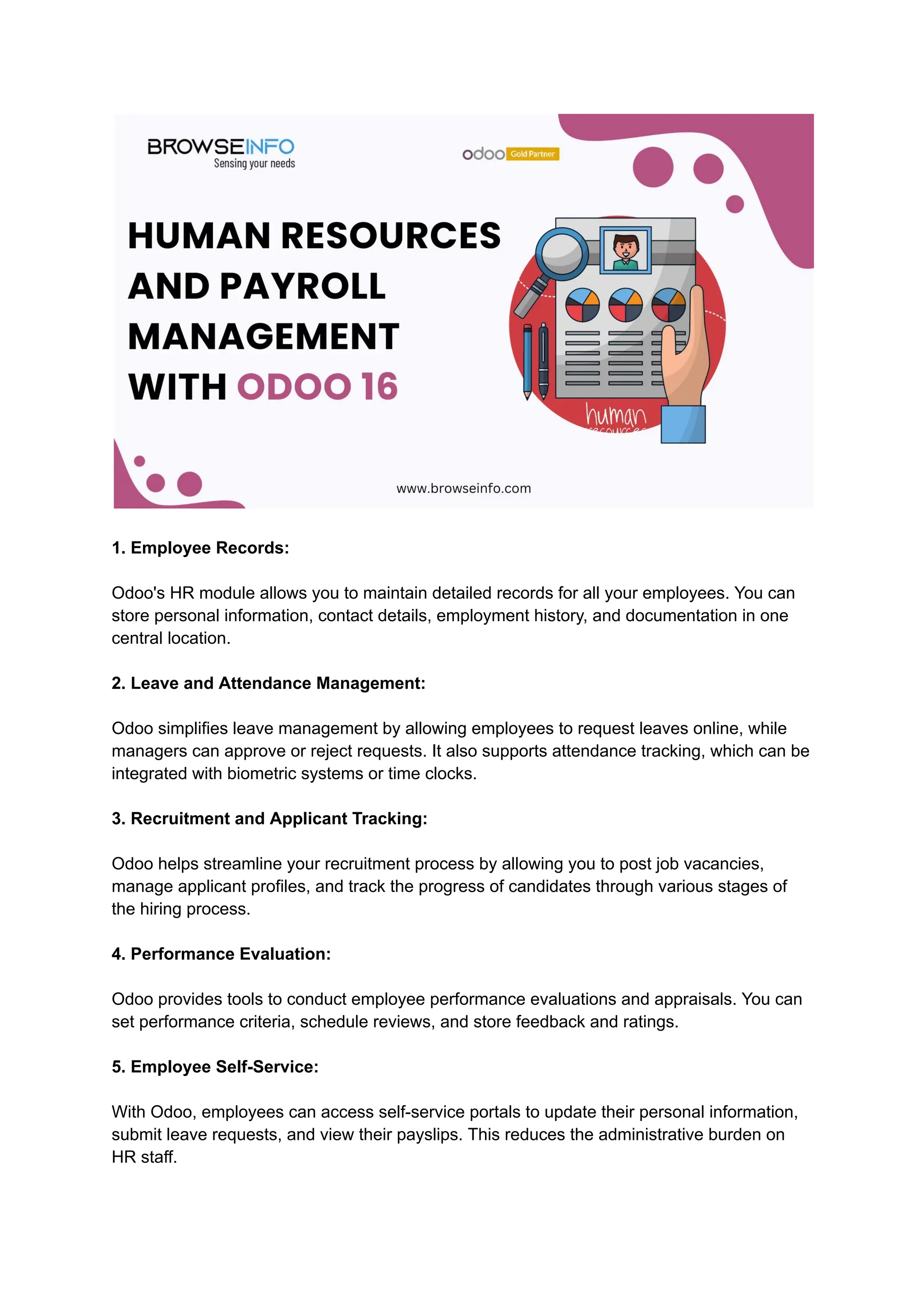 1. Employee Records:
Odoo's HR module allows you to maintain detailed records for all your employees. You can
store personal information, contact details, employment history, and documentation in one
central location.
2. Leave and Attendance Management:
Odoo simplifies leave management by allowing employees to request leaves online, while
managers can approve or reject requests. It also supports attendance tracking, which can be
integrated with biometric systems or time clocks.
3. Recruitment and Applicant Tracking:
Odoo helps streamline your recruitment process by allowing you to post job vacancies,
manage applicant profiles, and track the progress of candidates through various stages of
the hiring process.
4. Performance Evaluation:
Odoo provides tools to conduct employee performance evaluations and appraisals. You can
set performance criteria, schedule reviews, and store feedback and ratings.
5. Employee Self-Service:
With Odoo, employees can access self-service portals to update their personal information,
submit leave requests, and view their payslips. This reduces the administrative burden on
HR staff.
 