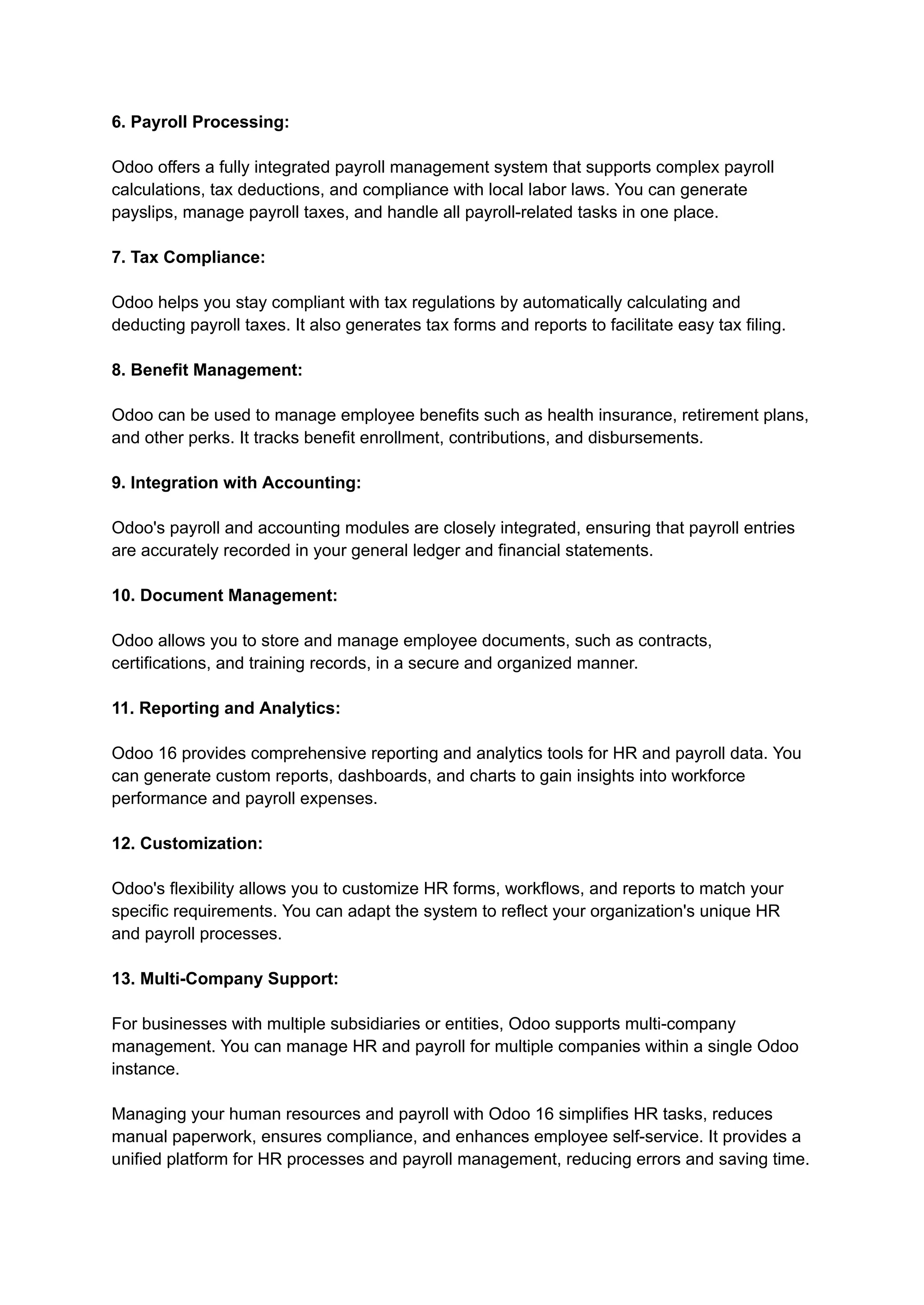 6. Payroll Processing:
Odoo offers a fully integrated payroll management system that supports complex payroll
calculations, tax deductions, and compliance with local labor laws. You can generate
payslips, manage payroll taxes, and handle all payroll-related tasks in one place.
7. Tax Compliance:
Odoo helps you stay compliant with tax regulations by automatically calculating and
deducting payroll taxes. It also generates tax forms and reports to facilitate easy tax filing.
8. Benefit Management:
Odoo can be used to manage employee benefits such as health insurance, retirement plans,
and other perks. It tracks benefit enrollment, contributions, and disbursements.
9. Integration with Accounting:
Odoo's payroll and accounting modules are closely integrated, ensuring that payroll entries
are accurately recorded in your general ledger and financial statements.
10. Document Management:
Odoo allows you to store and manage employee documents, such as contracts,
certifications, and training records, in a secure and organized manner.
11. Reporting and Analytics:
Odoo 16 provides comprehensive reporting and analytics tools for HR and payroll data. You
can generate custom reports, dashboards, and charts to gain insights into workforce
performance and payroll expenses.
12. Customization:
Odoo's flexibility allows you to customize HR forms, workflows, and reports to match your
specific requirements. You can adapt the system to reflect your organization's unique HR
and payroll processes.
13. Multi-Company Support:
For businesses with multiple subsidiaries or entities, Odoo supports multi-company
management. You can manage HR and payroll for multiple companies within a single Odoo
instance.
Managing your human resources and payroll with Odoo 16 simplifies HR tasks, reduces
manual paperwork, ensures compliance, and enhances employee self-service. It provides a
unified platform for HR processes and payroll management, reducing errors and saving time.
 