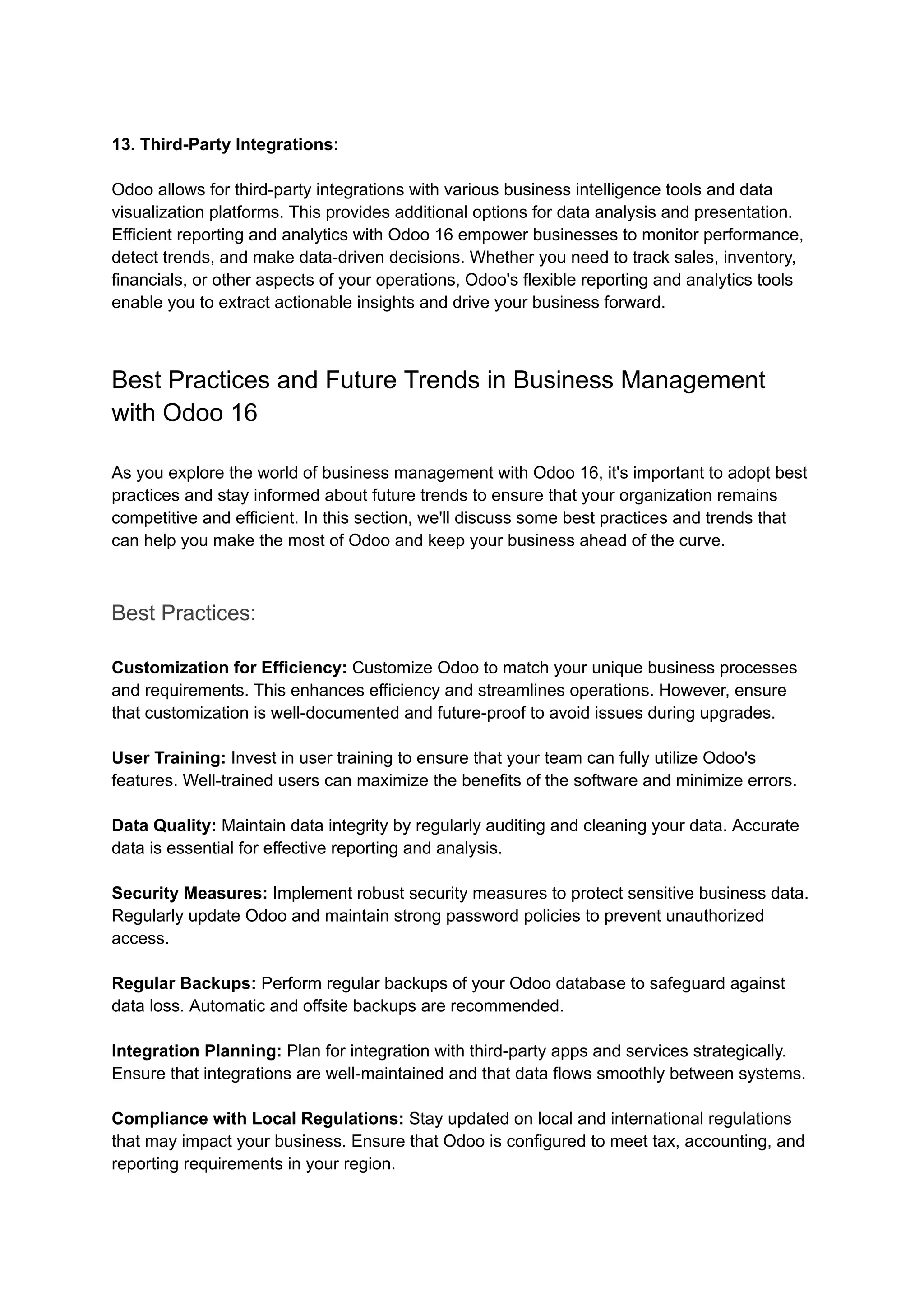 13. Third-Party Integrations:
Odoo allows for third-party integrations with various business intelligence tools and data
visualization platforms. This provides additional options for data analysis and presentation.
Efficient reporting and analytics with Odoo 16 empower businesses to monitor performance,
detect trends, and make data-driven decisions. Whether you need to track sales, inventory,
financials, or other aspects of your operations, Odoo's flexible reporting and analytics tools
enable you to extract actionable insights and drive your business forward.
Best Practices and Future Trends in Business Management
with Odoo 16
As you explore the world of business management with Odoo 16, it's important to adopt best
practices and stay informed about future trends to ensure that your organization remains
competitive and efficient. In this section, we'll discuss some best practices and trends that
can help you make the most of Odoo and keep your business ahead of the curve.
Best Practices:
Customization for Efficiency: Customize Odoo to match your unique business processes
and requirements. This enhances efficiency and streamlines operations. However, ensure
that customization is well-documented and future-proof to avoid issues during upgrades.
User Training: Invest in user training to ensure that your team can fully utilize Odoo's
features. Well-trained users can maximize the benefits of the software and minimize errors.
Data Quality: Maintain data integrity by regularly auditing and cleaning your data. Accurate
data is essential for effective reporting and analysis.
Security Measures: Implement robust security measures to protect sensitive business data.
Regularly update Odoo and maintain strong password policies to prevent unauthorized
access.
Regular Backups: Perform regular backups of your Odoo database to safeguard against
data loss. Automatic and offsite backups are recommended.
Integration Planning: Plan for integration with third-party apps and services strategically.
Ensure that integrations are well-maintained and that data flows smoothly between systems.
Compliance with Local Regulations: Stay updated on local and international regulations
that may impact your business. Ensure that Odoo is configured to meet tax, accounting, and
reporting requirements in your region.
 
