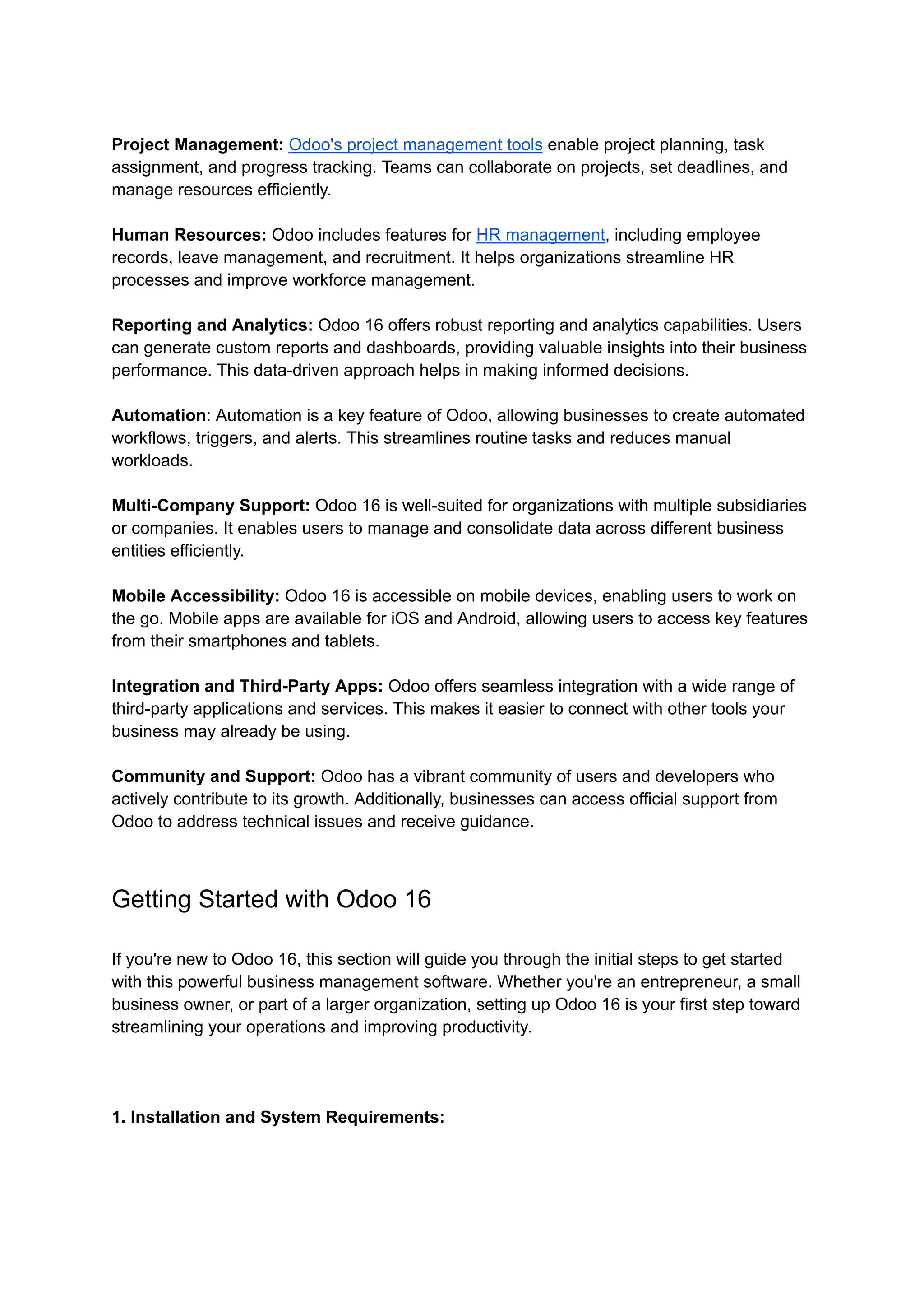 Project Management: Odoo's project management tools enable project planning, task
assignment, and progress tracking. Teams can collaborate on projects, set deadlines, and
manage resources efficiently.
Human Resources: Odoo includes features for HR management, including employee
records, leave management, and recruitment. It helps organizations streamline HR
processes and improve workforce management.
Reporting and Analytics: Odoo 16 offers robust reporting and analytics capabilities. Users
can generate custom reports and dashboards, providing valuable insights into their business
performance. This data-driven approach helps in making informed decisions.
Automation: Automation is a key feature of Odoo, allowing businesses to create automated
workflows, triggers, and alerts. This streamlines routine tasks and reduces manual
workloads.
Multi-Company Support: Odoo 16 is well-suited for organizations with multiple subsidiaries
or companies. It enables users to manage and consolidate data across different business
entities efficiently.
Mobile Accessibility: Odoo 16 is accessible on mobile devices, enabling users to work on
the go. Mobile apps are available for iOS and Android, allowing users to access key features
from their smartphones and tablets.
Integration and Third-Party Apps: Odoo offers seamless integration with a wide range of
third-party applications and services. This makes it easier to connect with other tools your
business may already be using.
Community and Support: Odoo has a vibrant community of users and developers who
actively contribute to its growth. Additionally, businesses can access official support from
Odoo to address technical issues and receive guidance.
Getting Started with Odoo 16
If you're new to Odoo 16, this section will guide you through the initial steps to get started
with this powerful business management software. Whether you're an entrepreneur, a small
business owner, or part of a larger organization, setting up Odoo 16 is your first step toward
streamlining your operations and improving productivity.
1. Installation and System Requirements:
 