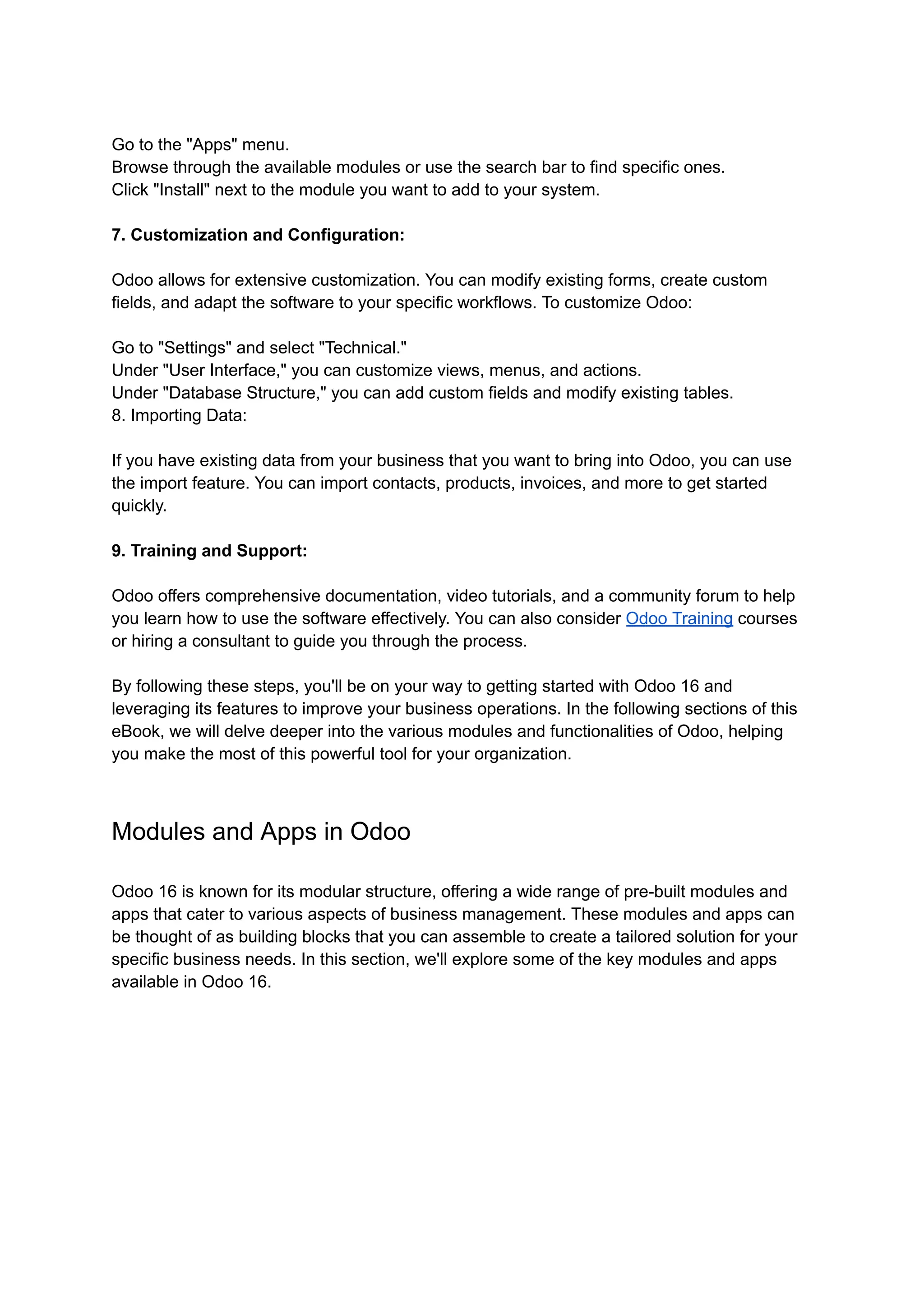 Go to the "Apps" menu.
Browse through the available modules or use the search bar to find specific ones.
Click "Install" next to the module you want to add to your system.
7. Customization and Configuration:
Odoo allows for extensive customization. You can modify existing forms, create custom
fields, and adapt the software to your specific workflows. To customize Odoo:
Go to "Settings" and select "Technical."
Under "User Interface," you can customize views, menus, and actions.
Under "Database Structure," you can add custom fields and modify existing tables.
8. Importing Data:
If you have existing data from your business that you want to bring into Odoo, you can use
the import feature. You can import contacts, products, invoices, and more to get started
quickly.
9. Training and Support:
Odoo offers comprehensive documentation, video tutorials, and a community forum to help
you learn how to use the software effectively. You can also consider Odoo Training courses
or hiring a consultant to guide you through the process.
By following these steps, you'll be on your way to getting started with Odoo 16 and
leveraging its features to improve your business operations. In the following sections of this
eBook, we will delve deeper into the various modules and functionalities of Odoo, helping
you make the most of this powerful tool for your organization.
Modules and Apps in Odoo
Odoo 16 is known for its modular structure, offering a wide range of pre-built modules and
apps that cater to various aspects of business management. These modules and apps can
be thought of as building blocks that you can assemble to create a tailored solution for your
specific business needs. In this section, we'll explore some of the key modules and apps
available in Odoo 16.
 