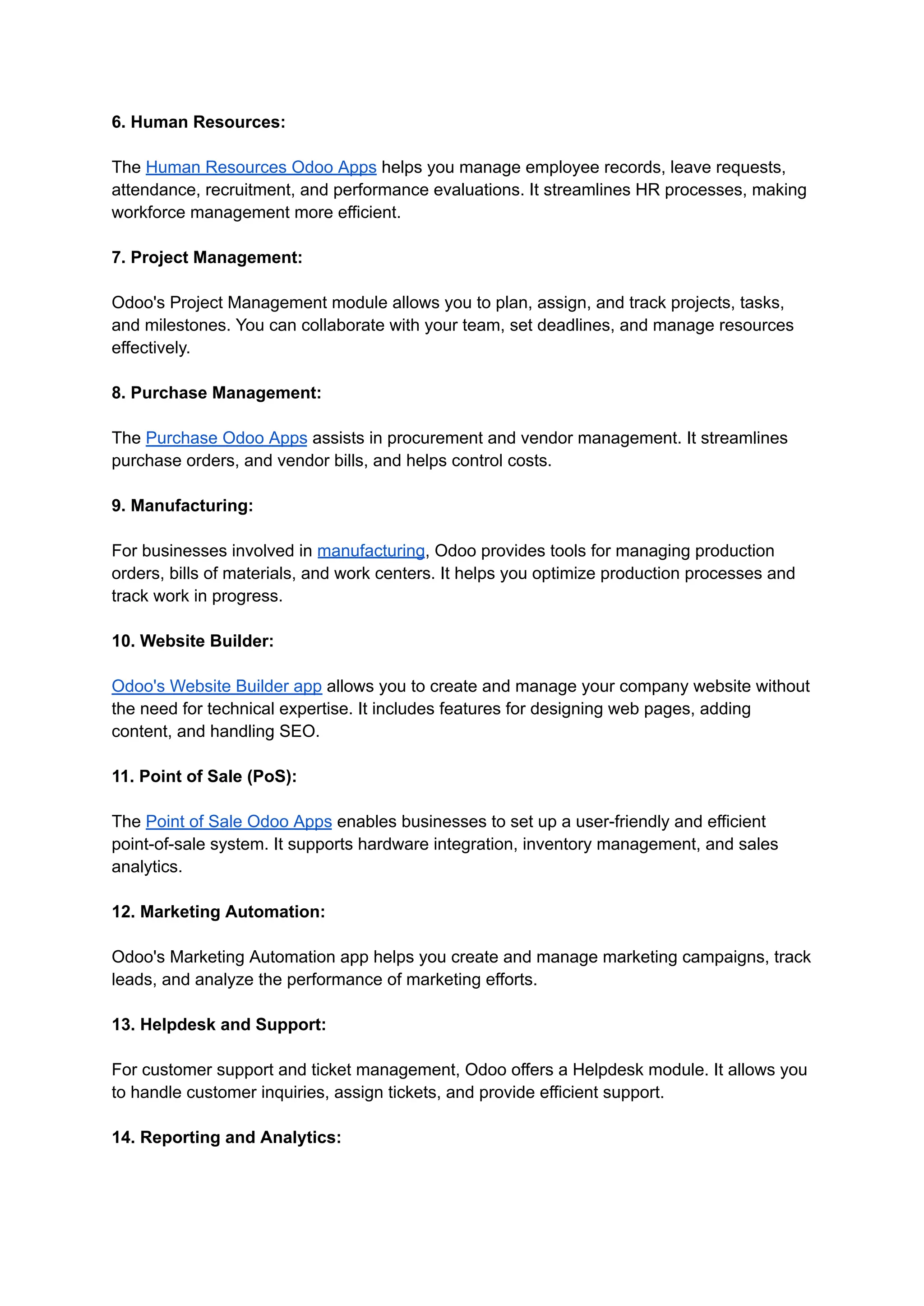 6. Human Resources:
The Human Resources Odoo Apps helps you manage employee records, leave requests,
attendance, recruitment, and performance evaluations. It streamlines HR processes, making
workforce management more efficient.
7. Project Management:
Odoo's Project Management module allows you to plan, assign, and track projects, tasks,
and milestones. You can collaborate with your team, set deadlines, and manage resources
effectively.
8. Purchase Management:
The Purchase Odoo Apps assists in procurement and vendor management. It streamlines
purchase orders, and vendor bills, and helps control costs.
9. Manufacturing:
For businesses involved in manufacturing, Odoo provides tools for managing production
orders, bills of materials, and work centers. It helps you optimize production processes and
track work in progress.
10. Website Builder:
Odoo's Website Builder app allows you to create and manage your company website without
the need for technical expertise. It includes features for designing web pages, adding
content, and handling SEO.
11. Point of Sale (PoS):
The Point of Sale Odoo Apps enables businesses to set up a user-friendly and efficient
point-of-sale system. It supports hardware integration, inventory management, and sales
analytics.
12. Marketing Automation:
Odoo's Marketing Automation app helps you create and manage marketing campaigns, track
leads, and analyze the performance of marketing efforts.
13. Helpdesk and Support:
For customer support and ticket management, Odoo offers a Helpdesk module. It allows you
to handle customer inquiries, assign tickets, and provide efficient support.
14. Reporting and Analytics:
 