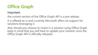 Office Graph 
Important: 
the current version of the Office Graph API is a pre-release. 
It is offered as-is and currently Microsoft offers no support for 
solutions leveraging it. 
Also should you choose to invest in a solution using Office Graph 
keep in mind that you will have to update your solution once the 
Office Graph API is officially released. 
 